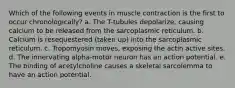 Which of the following events in muscle contraction is the first to occur chronologically? a. The T-tubules depolarize, causing calcium to be released from the sarcoplasmic reticulum. b. Calcium is resequestered (taken up) into the sarcoplasmic reticulum. c. Tropomyosin moves, exposing the actin active sites. d. The innervating alpha-motor neuron has an action potential. e. The binding of acetylcholine causes a skeletal sarcolemma to have an action potential.