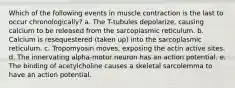 Which of the following events in muscle contraction is the last to occur chronologically? a. The T-tubules depolarize, causing calcium to be released from the sarcoplasmic reticulum. b. Calcium is resequestered (taken up) into the sarcoplasmic reticulum. c. Tropomyosin moves, exposing the actin active sites. d. The innervating alpha-motor neuron has an action potential. e. The binding of acetylcholine causes a skeletal sarcolemma to have an action potential.