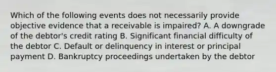 Which of the following events does not necessarily provide objective evidence that a receivable is impaired? A. A downgrade of the debtor's credit rating B. Significant financial difficulty of the debtor C. Default or delinquency in interest or principal payment D. Bankruptcy proceedings undertaken by the debtor