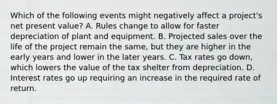 Which of the following events might negatively affect a​ project's net present​ value? A. Rules change to allow for faster depreciation of plant and equipment. B. Projected sales over the life of the project remain the​ same, but they are higher in the early years and lower in the later years. C. Tax rates go​ down, which lowers the value of the tax shelter from depreciation. D. Interest rates go up requiring an increase in the required rate of return.