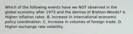 Which of the following events have we NOT observed in the global economy after 1973 and the demise of​ Bretton-Woods? A. Higher inflation rates. B. Increase in <a href='https://www.questionai.com/knowledge/kOKhzvaINa-international-economic-policy' class='anchor-knowledge'>international economic policy</a> coordination. C. Increase in volumes of foreign trade. D. Higher exchange rate volatility.