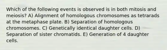 Which of the following events is observed is in both mitosis and meiosis? A) Alignment of homologous chromosomes as tetrarads at the metaphase plate. B) Separation of homologous chromosomes. C) Genetically identical daughter cells. D) Separation of sister chromatids. E) Generation of 4 daughter cells.