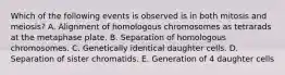 Which of the following events is observed is in both mitosis and meiosis? A. Alignment of homologous chromosomes as tetrarads at the metaphase plate. B. Separation of homologous chromosomes. C. Genetically identical daughter cells. D. Separation of sister chromatids. E. Generation of 4 daughter cells