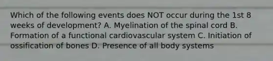 Which of the following events does NOT occur during the 1st 8 weeks of development? A. Myelination of the spinal cord B. Formation of a functional cardiovascular system C. Initiation of ossification of bones D. Presence of all body systems