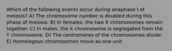 Which of the following events occur during anaphase I of meiosis? A) The chromosome number is doubled during this phase of meiosis. B) In females, the two X chromosomes remain together. C) In males, the X chromosome is segregated from the Y chromosome. D) The centromeres of the chromosomes divide. E) Homologous chromosomes move as one unit