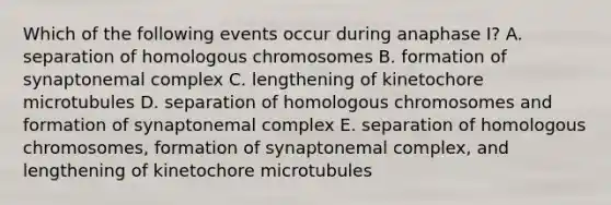 Which of the following events occur during anaphase I? A. separation of homologous chromosomes B. formation of synaptonemal complex C. lengthening of kinetochore microtubules D. separation of homologous chromosomes and formation of synaptonemal complex E. separation of homologous chromosomes, formation of synaptonemal complex, and lengthening of kinetochore microtubules