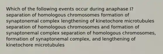 Which of the following events occur during anaphase I? separation of homologous chromosomes formation of synaptonemal complex lengthening of kinetochore microtubules separation of homologous chromosomes and formation of synaptonemal complex separation of homologous chromosomes, formation of synaptonemal complex, and lengthening of kinetochore microtubules