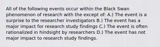 All of the following events occur within the Black Swan phenomenon of research with the except of: A.) The event is a surprise to the researcher investigators B.) The event has a major impact for research study findings C.) The event is often rationalized in hindsight by researchers D.) The event has not major impact to research study findings.