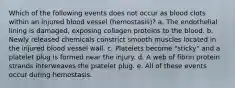 Which of the following events does not occur as blood clots within an injured blood vessel (hemostasis)? a. The endothelial lining is damaged, exposing collagen proteins to the blood. b. Newly released chemicals constrict smooth muscles located in the injured blood vessel wall. c. Platelets become "sticky" and a platelet plug is formed near the injury. d. A web of fibrin protein strands interweaves the platelet plug. e. All of these events occur during hemostasis.