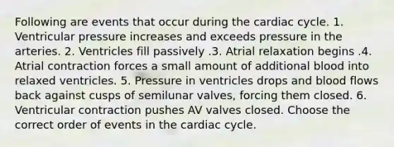 Following are events that occur during the cardiac cycle. 1. Ventricular pressure increases and exceeds pressure in the arteries. 2. Ventricles fill passively .3. Atrial relaxation begins .4. Atrial contraction forces a small amount of additional blood into relaxed ventricles. 5. Pressure in ventricles drops and blood flows back against cusps of semilunar valves, forcing them closed. 6. Ventricular contraction pushes AV valves closed. Choose the correct order of events in the cardiac cycle.