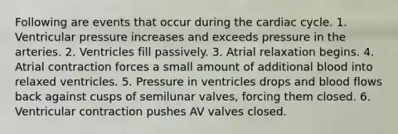 Following are events that occur during <a href='https://www.questionai.com/knowledge/k7EXTTtF9x-the-cardiac-cycle' class='anchor-knowledge'>the cardiac cycle</a>. 1. Ventricular pressure increases and exceeds pressure in the arteries. 2. Ventricles fill passively. 3. Atrial relaxation begins. 4. Atrial contraction forces a small amount of additional blood into relaxed ventricles. 5. Pressure in ventricles drops and blood flows back against cusps of semilunar valves, forcing them closed. 6. Ventricular contraction pushes AV valves closed.