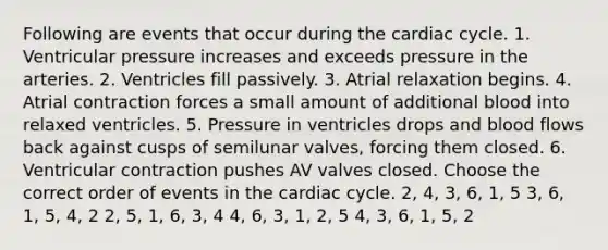 Following are events that occur during the cardiac cycle. 1. Ventricular pressure increases and exceeds pressure in the arteries. 2. Ventricles fill passively. 3. Atrial relaxation begins. 4. Atrial contraction forces a small amount of additional blood into relaxed ventricles. 5. Pressure in ventricles drops and blood flows back against cusps of semilunar valves, forcing them closed. 6. Ventricular contraction pushes AV valves closed. Choose the correct order of events in the cardiac cycle. 2, 4, 3, 6, 1, 5 3, 6, 1, 5, 4, 2 2, 5, 1, 6, 3, 4 4, 6, 3, 1, 2, 5 4, 3, 6, 1, 5, 2