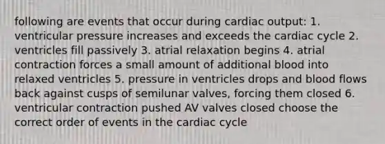 following are events that occur during cardiac output: 1. ventricular pressure increases and exceeds the cardiac cycle 2. ventricles fill passively 3. atrial relaxation begins 4. atrial contraction forces a small amount of additional blood into relaxed ventricles 5. pressure in ventricles drops and blood flows back against cusps of semilunar valves, forcing them closed 6. ventricular contraction pushed AV valves closed choose the correct order of events in the cardiac cycle