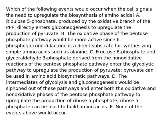 Which of the following events would occur when the cell signals the need to upregulate the biosynthesis of amino acids? A. Ribulose 5-phosphate, produced by the oxidative branch of the PPP, directly enters gluconeogenesis to upregulate the production of pyruvate. B. The oxidative phase of the pentose phosphate pathway would be more active since 6-phosphoglucono-δ-lactone is a direct substrate for synthesizing simple amino acids such as alanine. C. Fructose 6-phosphate and glyceraldehyde 3-phosphate derived from the nonoxidative reactions of the pentose phosphate pathway enter the glycolytic pathway to upregulate the production of pyruvate; pyruvate can be used in amino acid biosynthetic pathways. D. The intermediates of glycolysis and gluconeogenesis would be siphoned out of these pathways and enter both the oxidative and nonoxidative phases of the pentose phosphate pathway to upregulate the production of ribose 5-phosphate; ribose 5-phosphate can be used to build amino acids. E. None of the events above would occur.