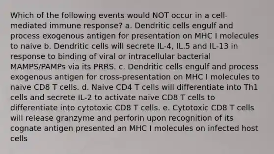 Which of the following events would NOT occur in a cell-mediated immune response? a. Dendritic cells engulf and process exogenous antigen for presentation on MHC I molecules to naive b. Dendritic cells will secrete IL-4, IL.5 and IL-13 in response to binding of viral or intracellular bacterial MAMPS/PAMPs via its PRRS. c. Dendritic cells engulf and process exogenous antigen for cross-presentation on MHC I molecules to naive CD8 T cells. d. Naive CD4 T cells will differentiate into Th1 cells and secrete IL-2 to activate naive CD8 T cells to differentiate into cytotoxic CD8 T cells. e. Cytotoxic CD8 T cells will release granzyme and perforin upon recognition of its cognate antigen presented an MHC I molecules on infected host cells