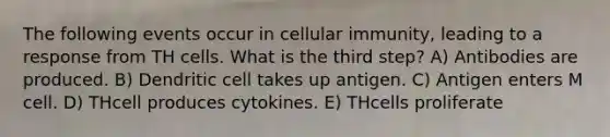 The following events occur in cellular immunity, leading to a response from TH cells. What is the third step? A) Antibodies are produced. B) Dendritic cell takes up antigen. C) Antigen enters M cell. D) THcell produces cytokines. E) THcells proliferate