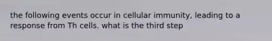 the following events occur in cellular immunity, leading to a response from Th cells. what is the third step