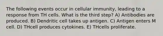 The following events occur in cellular immunity, leading to a response from TH cells. What is the third step? A) Antibodies are produced. B) Dendritic cell takes up antigen. C) Antigen enters M cell. D) THcell produces cytokines. E) THcells proliferate.