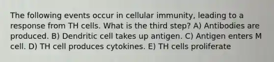 The following events occur in cellular immunity, leading to a response from TH cells. What is the third step? A) Antibodies are produced. B) Dendritic cell takes up antigen. C) Antigen enters M cell. D) TH cell produces cytokines. E) TH cells proliferate