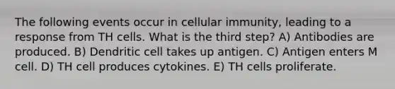 The following events occur in cellular immunity, leading to a response from TH cells. What is the third step? A) Antibodies are produced. B) Dendritic cell takes up antigen. C) Antigen enters M cell. D) TH cell produces cytokines. E) TH cells proliferate.