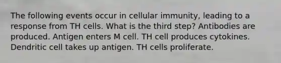 The following events occur in cellular immunity, leading to a response from TH cells. What is the third step? Antibodies are produced. Antigen enters M cell. TH cell produces cytokines. Dendritic cell takes up antigen. TH cells proliferate.