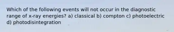 Which of the following events will not occur in the diagnostic range of x-ray energies? a) classical b) compton c) photoelectric d) photodisintegration