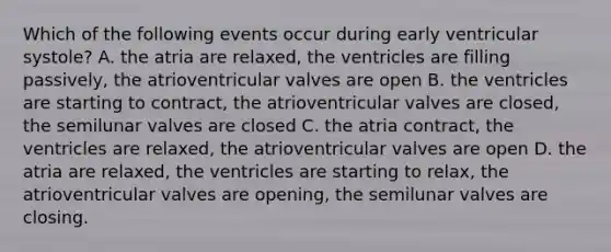 Which of the following events occur during early ventricular systole? A. the atria are relaxed, the ventricles are filling passively, the atrioventricular valves are open B. the ventricles are starting to contract, the atrioventricular valves are closed, the semilunar valves are closed C. the atria contract, the ventricles are relaxed, the atrioventricular valves are open D. the atria are relaxed, the ventricles are starting to relax, the atrioventricular valves are opening, the semilunar valves are closing.