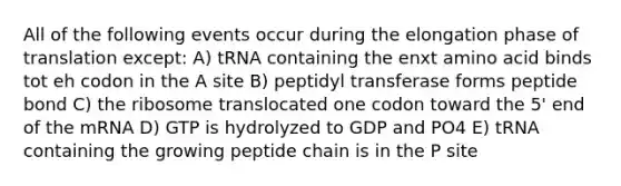 All of the following events occur during the elongation phase of translation except: A) tRNA containing the enxt amino acid binds tot eh codon in the A site B) peptidyl transferase forms peptide bond C) the ribosome translocated one codon toward the 5' end of the mRNA D) GTP is hydrolyzed to GDP and PO4 E) tRNA containing the growing peptide chain is in the P site