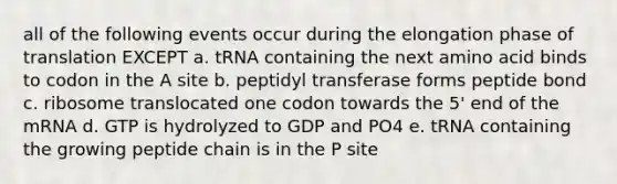 all of the following events occur during the elongation phase of translation EXCEPT a. tRNA containing the next amino acid binds to codon in the A site b. peptidyl transferase forms peptide bond c. ribosome translocated one codon towards the 5' end of the mRNA d. GTP is hydrolyzed to GDP and PO4 e. tRNA containing the growing peptide chain is in the P site