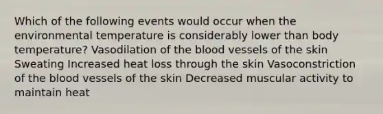 Which of the following events would occur when the environmental temperature is considerably lower than body temperature? Vasodilation of the blood vessels of the skin Sweating Increased heat loss through the skin Vasoconstriction of the blood vessels of the skin Decreased muscular activity to maintain heat