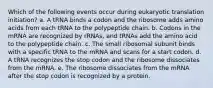 Which of the following events occur during eukaryotic translation initiation? a. A tRNA binds a codon and the ribosome adds amino acids from each tRNA to the polypeptide chain. b. Codons in the mRNA are recognized by rRNAs, and tRNAs add the amino acid to the polypeptide chain. c. The small ribosomal subunit binds with a specific tRNA to the mRNA and scans for a start codon. d. A tRNA recognizes the stop codon and the ribosome dissociates from the mRNA. e. The ribosome dissociates from the mRNA after the stop codon is recognized by a protein.