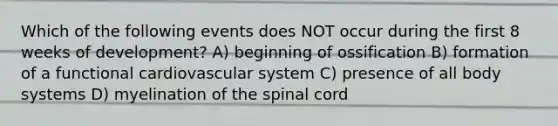 Which of the following events does NOT occur during the first 8 weeks of development? A) beginning of ossification B) formation of a functional cardiovascular system C) presence of all body systems D) myelination of the spinal cord