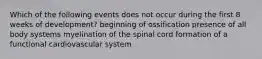 Which of the following events does not occur during the first 8 weeks of development? beginning of ossification presence of all body systems myelination of the spinal cord formation of a functional cardiovascular system