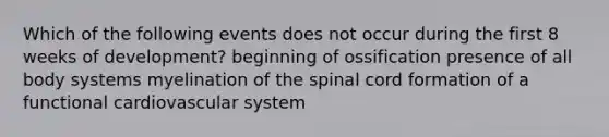 Which of the following events does not occur during the first 8 weeks of development? beginning of ossification presence of all body systems myelination of the spinal cord formation of a functional cardiovascular system