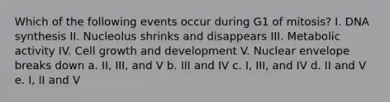 Which of the following events occur during G1 of mitosis? I. DNA synthesis II. Nucleolus shrinks and disappears III. Metabolic activity IV. Cell growth and development V. Nuclear envelope breaks down a. II, III, and V b. III and IV c. I, III, and IV d. II and V e. I, II and V