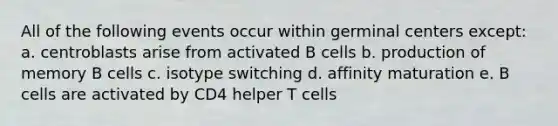 All of the following events occur within germinal centers except: a. centroblasts arise from activated B cells b. production of memory B cells c. isotype switching d. affinity maturation e. B cells are activated by CD4 helper T cells