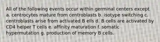 All of the following events occur within germinal centers except a. centrocytes mature from centroblasts b. isotype switching c. centroblasts arise from activated B ells d. B cells are activated by CD4 helper T cells e. affinity maturation f. somatic hypermutation g. production of memory B cells.