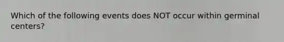 Which of the following events does NOT occur within germinal centers?