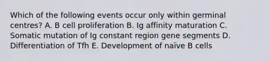 Which of the following events occur only within germinal centres? A. B cell proliferation B. Ig affinity maturation C. Somatic mutation of Ig constant region gene segments D. Differentiation of Tfh E. Development of naïve B cells