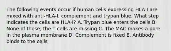 The following events occur if human cells expressing HLA-I are mixed with anti-HLA-I, complement and trypan blue. What step indicates the cells are HLA-I? A. Trypan blue enters the cells B. None of these, the T cells are missing C. The MAC makes a pore in the plasma membrane D. Complement is fixed E. Antibody binds to the cells