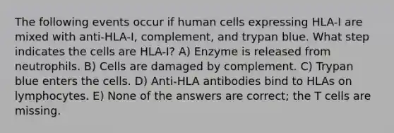 The following events occur if human cells expressing HLA-I are mixed with anti-HLA-I, complement, and trypan blue. What step indicates the cells are HLA-I? A) Enzyme is released from neutrophils. B) Cells are damaged by complement. C) Trypan blue enters the cells. D) Anti-HLA antibodies bind to HLAs on lymphocytes. E) None of the answers are correct; the T cells are missing.