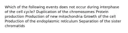 Which of the following events does not occur during interphase of the cell cycle? Duplication of the chromosomes Protein production Production of new mitochondria Growth of the cell Production of the endoplasmic reticulum Separation of the sister chromatids