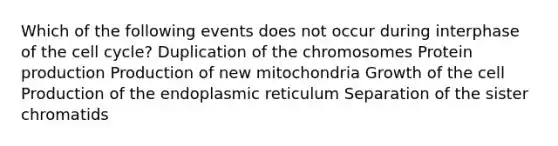 Which of the following events does not occur during interphase of the <a href='https://www.questionai.com/knowledge/keQNMM7c75-cell-cycle' class='anchor-knowledge'>cell cycle</a>? Duplication of the chromosomes Protein production Production of new mitochondria Growth of the cell Production of the endoplasmic reticulum Separation of the sister chromatids