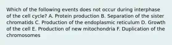 Which of the following events does not occur during interphase of the cell cycle? A. Protein production B. Separation of the sister chromatids C. Production of the endoplasmic reticulum D. Growth of the cell E. Production of new mitochondria F. Duplication of the chromosomes