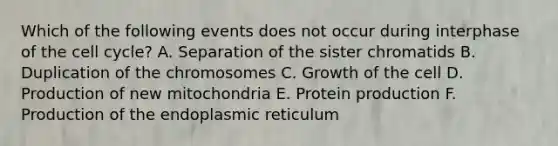 Which of the following events does not occur during interphase of the cell cycle? A. Separation of the sister chromatids B. Duplication of the chromosomes C. Growth of the cell D. Production of new mitochondria E. Protein production F. Production of the endoplasmic reticulum