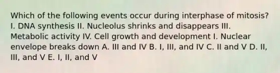 Which of the following events occur during interphase of mitosis? I. DNA synthesis II. Nucleolus shrinks and disappears III. Metabolic activity IV. Cell growth and development I. Nuclear envelope breaks down A. III and IV B. I, III, and IV C. II and V D. II, III, and V E. I, II, and V