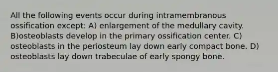 All the following events occur during intramembranous ossification except: A) enlargement of the medullary cavity. B)osteoblasts develop in the primary ossification center. C) osteoblasts in the periosteum lay down early compact bone. D) osteoblasts lay down trabeculae of early spongy bone.