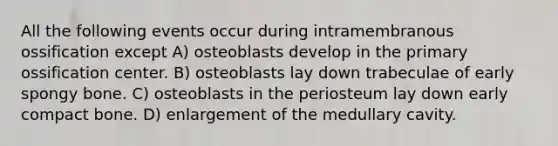 All the following events occur during intramembranous ossification except A) osteoblasts develop in the primary ossification center. B) osteoblasts lay down trabeculae of early spongy bone. C) osteoblasts in the periosteum lay down early compact bone. D) enlargement of the medullary cavity.