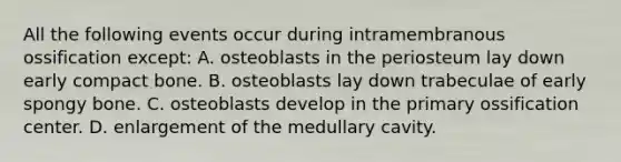 All the following events occur during intramembranous ossification except: A. osteoblasts in the periosteum lay down early compact bone. B. osteoblasts lay down trabeculae of early spongy bone. C. osteoblasts develop in the primary ossification center. D. enlargement of the medullary cavity.