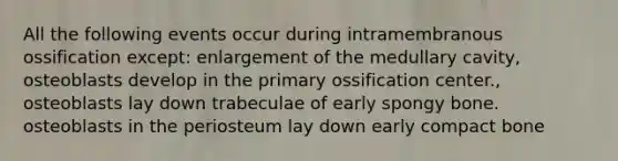 All the following events occur during intramembranous ossification except: enlargement of the medullary cavity, osteoblasts develop in the primary ossification center., osteoblasts lay down trabeculae of early spongy bone. osteoblasts in the periosteum lay down early compact bone